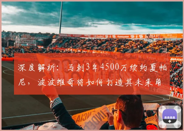 深度解析:马刺3年4500万续约夏帕尼,波波维奇将如何打造其未来角色?