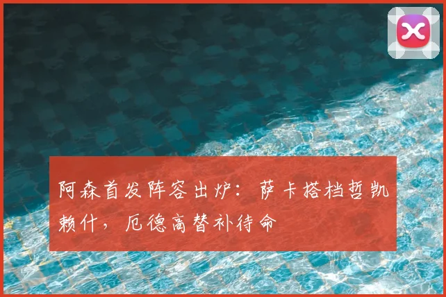 阿森首发阵容出炉：萨卡搭档哲凯赖什，厄德高替补待命