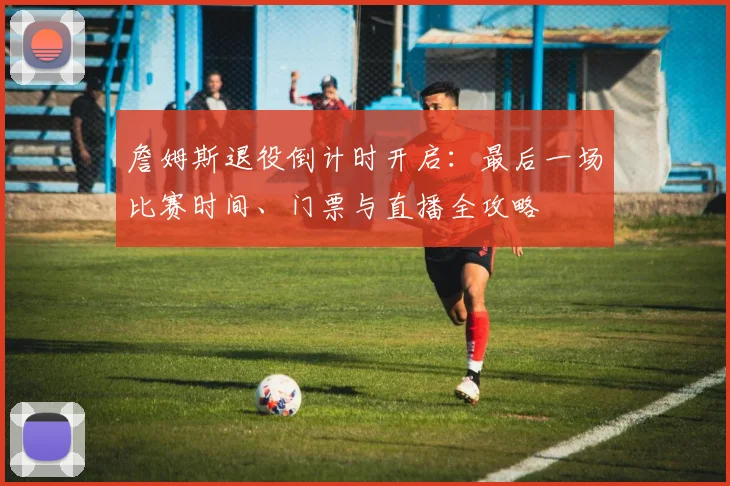 詹姆斯退役倒计时开启：最后一场比赛时间、门票与直播全攻略