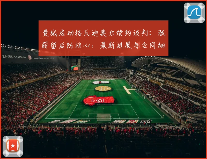 曼城启动格瓦迪奥尔续约谈判:涨薪留后防核心,最新进展与合同细节深度解析