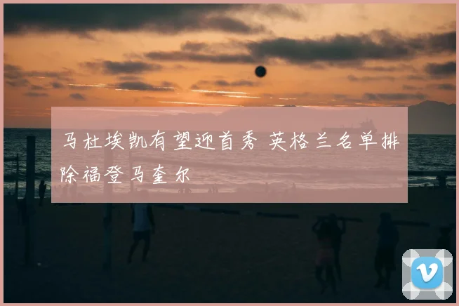 马杜埃凯有望迎首秀 英格兰名单排除福登马奎尔