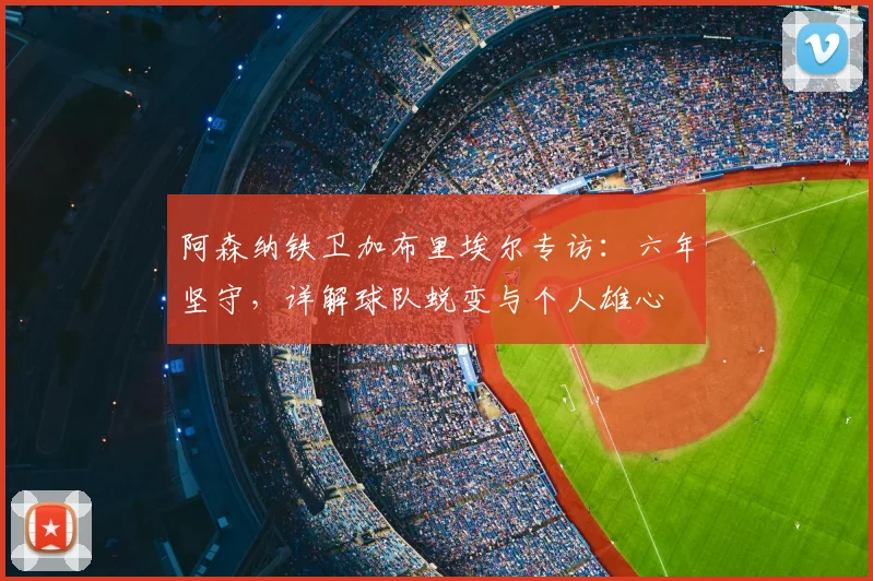阿森纳铁卫加布里埃尔专访:六年坚守,详解球队蜕变与个人雄心