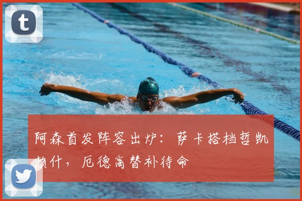 阿森首发阵容出炉：萨卡搭档哲凯赖什，厄德高替补待命