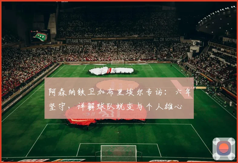 阿森纳铁卫加布里埃尔专访：六年坚守，详解球队蜕变与个人雄心