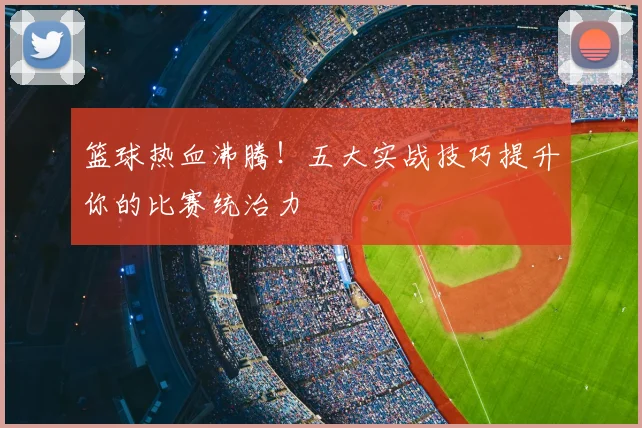 篮球热血沸腾！五大实战技巧提升你的比赛统治力